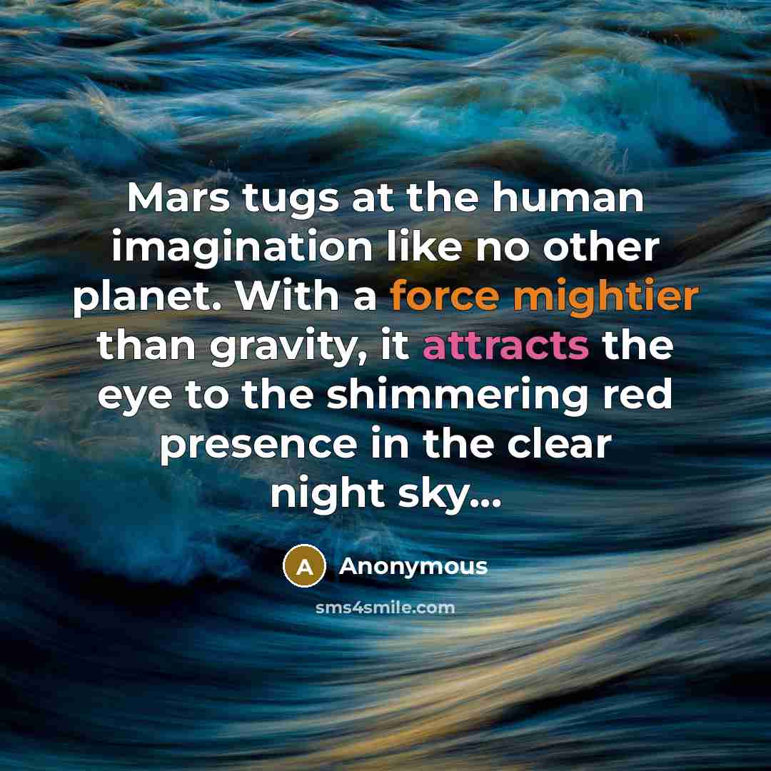 “Mars tugs at the human imagination like no other planet. With a force mightier than gravity, it attracts the eye to the shimmering red presence in the clear night sky...” quote by Anonymous