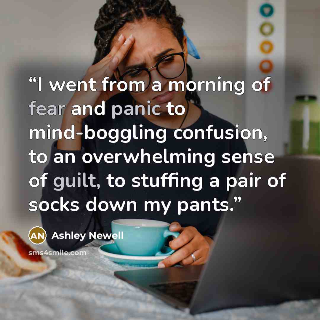 “I went from a morning of fear and panic to mind-boggling confusion, to an overwhelming sense of guilt, to stuffing a pair of socks down my pants.” quote by Ashley Newell