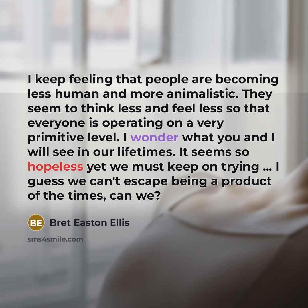 “I keep feeling that people are becoming less human and more animalistic. They seem to think less and feel less so that everyone is operating on a very primitive level. I wonder what you and I will see in our lifetimes. It seems so hopeless yet we must keep on trying ... I guess we can't escape…” quote by Bret Easton Ellis