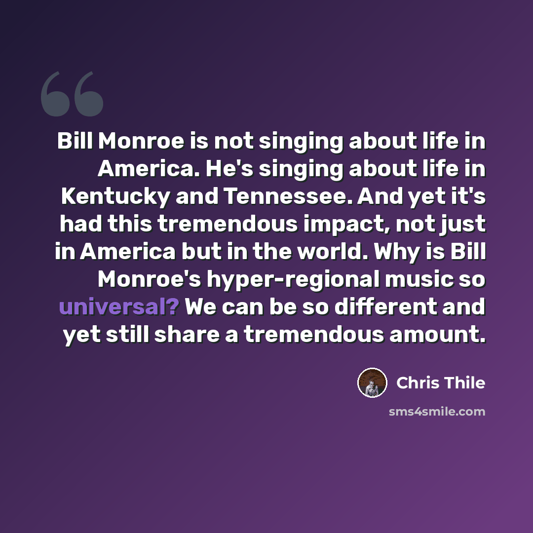 “Bill Monroe is not singing about life in America. He's singing about life in Kentucky and Tennessee. And yet it's had this tremendous impact, not just in America but in the world. Why is Bill Monroe's hyper-regional music so universal? We can be so different and yet still share a tremendous amount.” quote by Chris Thile