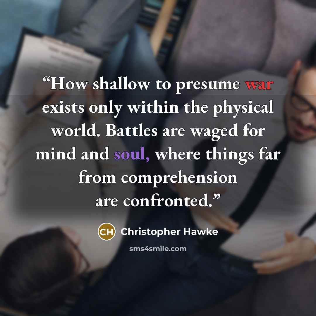 “How shallow to presume war exists only within the physical world. Battles are waged for mind and soul, where things far from comprehension are confronted.” quote by Christopher Hawke