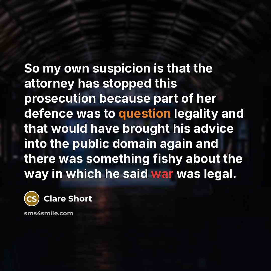 “So my own suspicion is that the attorney has stopped this prosecution because part of her defence was to question legality and that would have brought his advice into the public domain again and there was something fishy about the way in which he said war was legal.” quote by Clare Short