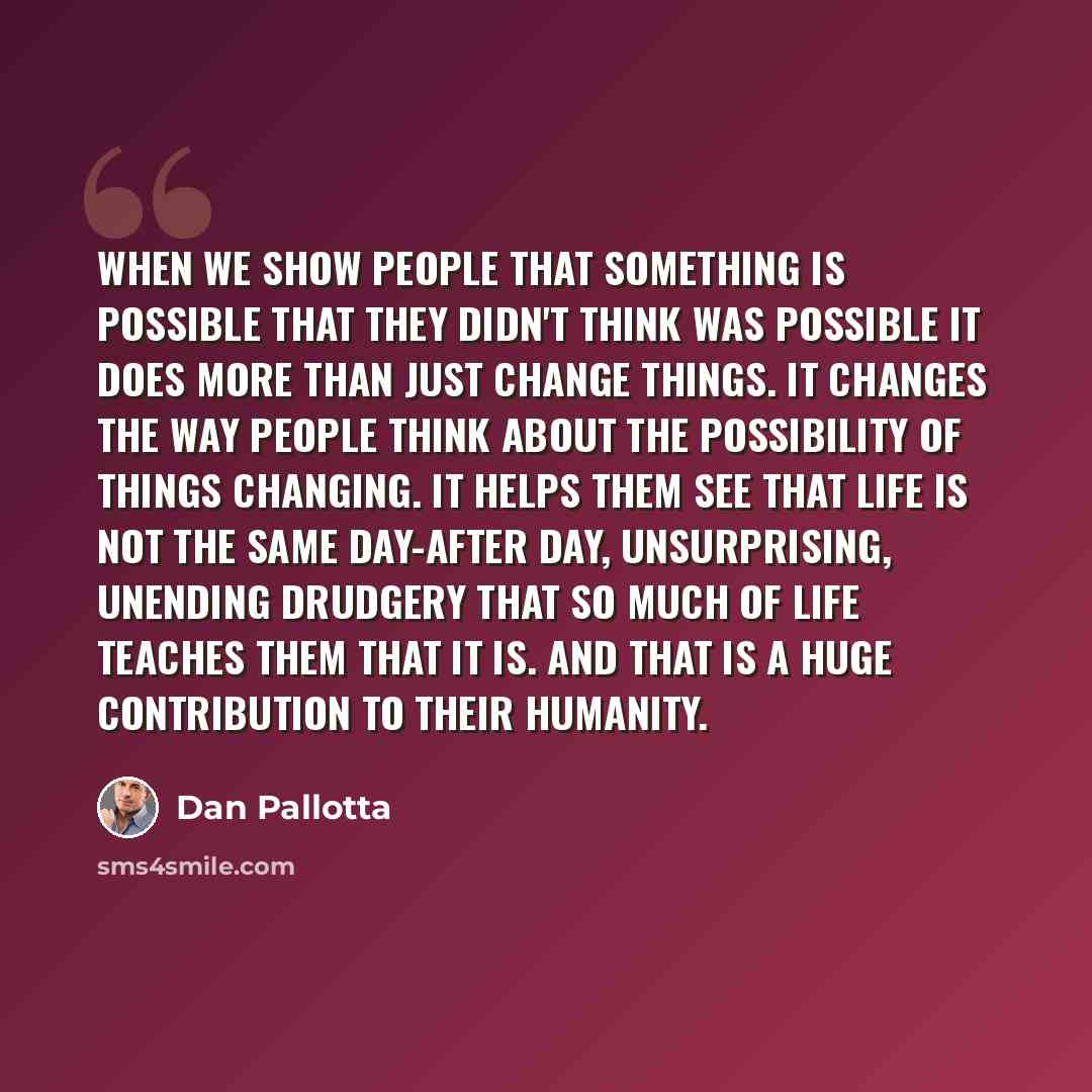 “When we show people that something is possible that they didn't think was possible it does more than just change things. It changes the way people think about the possibility of things changing. It helps them see that life is not the same day-after day, unsurprising, unending drudgery that so much…” quote by Dan Pallotta