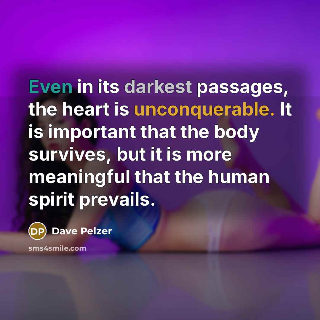 “Even in its darkest passages, the heart is unconquerable. It is important that the body survives, but it is more meaningful that the human spirit prevails.” quote by Dave Pelzer