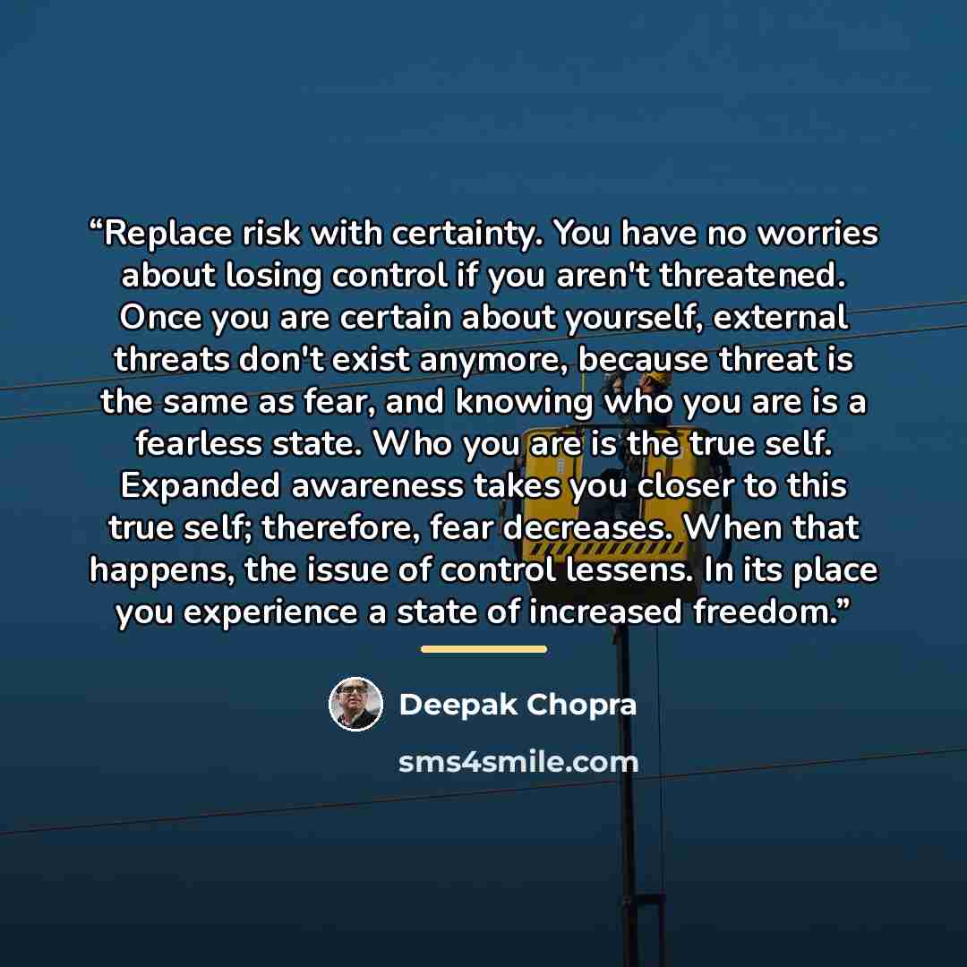 “Replace risk with certainty. You have no worries about losing control if you aren't threatened. Once you are certain about yourself, external threats don't exist anymore, because threat is the same as fear, and knowing who you are is a fearless state. Who you are is the true self. Expanded…” quote by Deepak Chopra