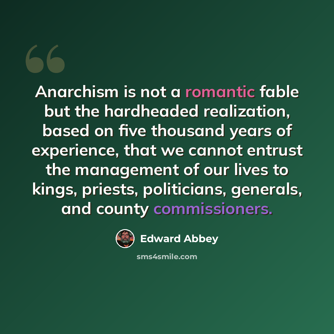 “Anarchism is not a romantic fable but the hardheaded realization, based on five thousand years of experience, that we cannot entrust the management of our lives to kings, priests, politicians, generals, and county commissioners.” quote by Edward Abbey