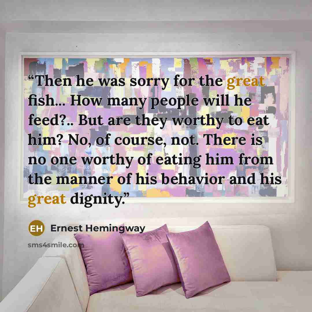 “Then he was sorry for the great fish... How many people will he feed?.. But are they worthy to eat him? No, of course, not. There is no one worthy of eating him from the manner of his behavior and his great dignity.” quote by Ernest Hemingway