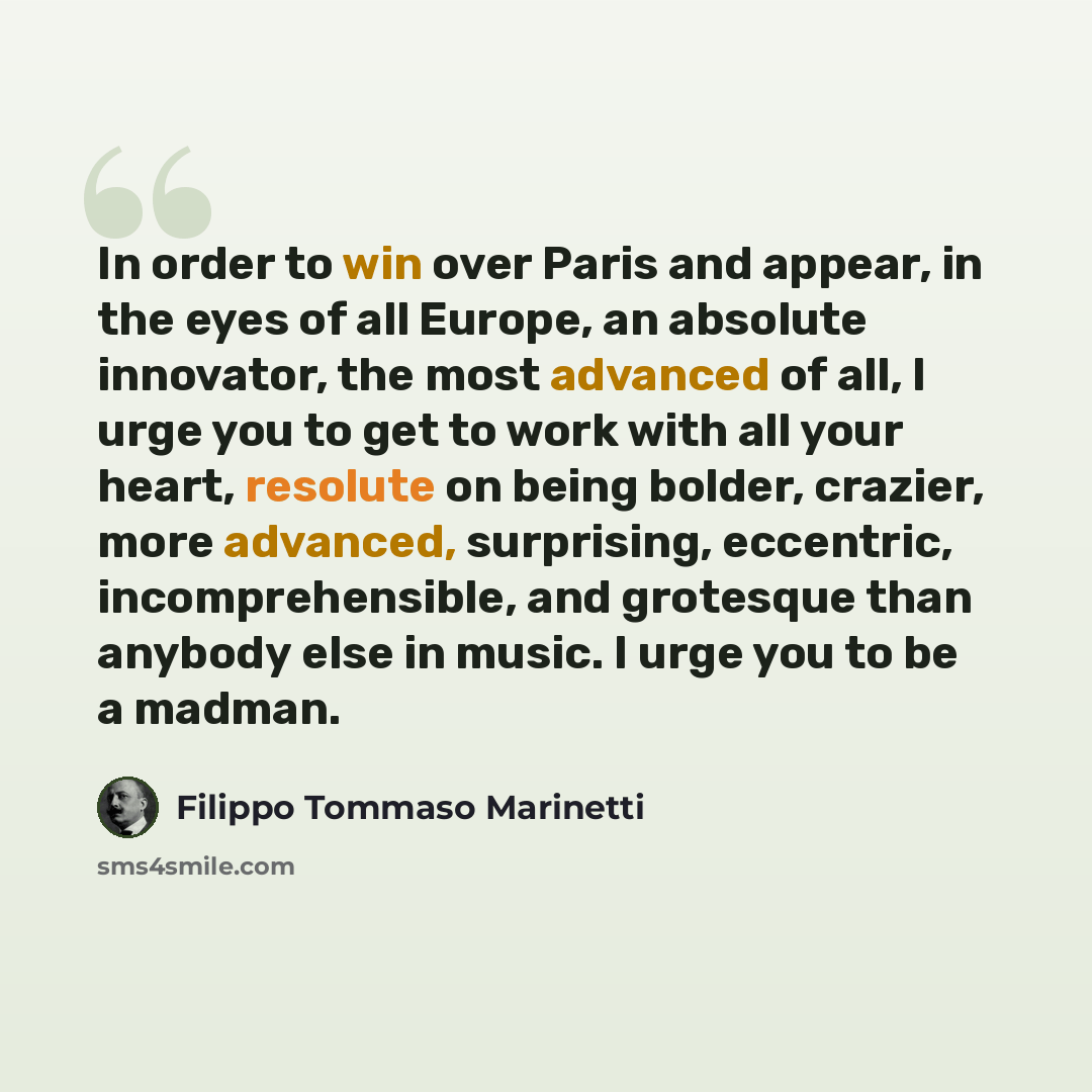 “In order to win over Paris and appear, in the eyes of all Europe, an absolute innovator, the most advanced of all, I urge you to get to work with all your heart, resolute on being bolder, crazier, more advanced, surprising, eccentric, incomprehensible, and grotesque than anybody else in music. I…” quote by Filippo Tommaso Marinetti