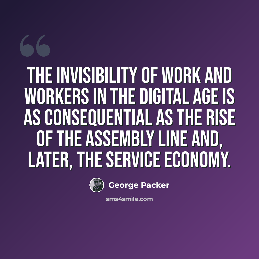 “The invisibility of work and workers in the digital age is as consequential as the rise of the assembly line and, later, the service economy.” quote by George Packer
