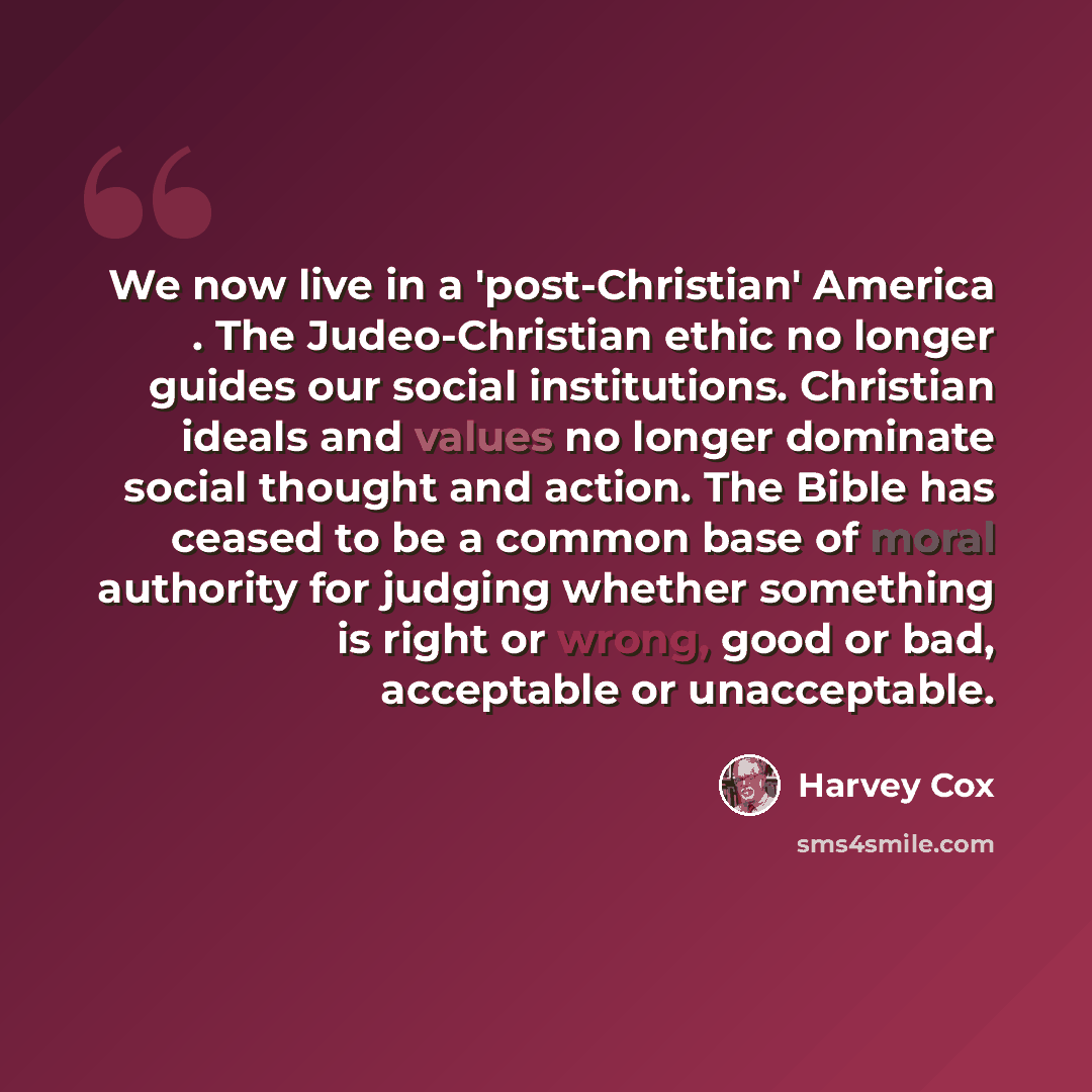 “We now live in a 'post-Christian' America . The Judeo-Christian ethic no longer guides our social institutions. Christian ideals and values no longer dominate social thought and action. The Bible has ceased to be a common base of moral authority for judging whether something is right or wrong…” quote by Harvey Cox