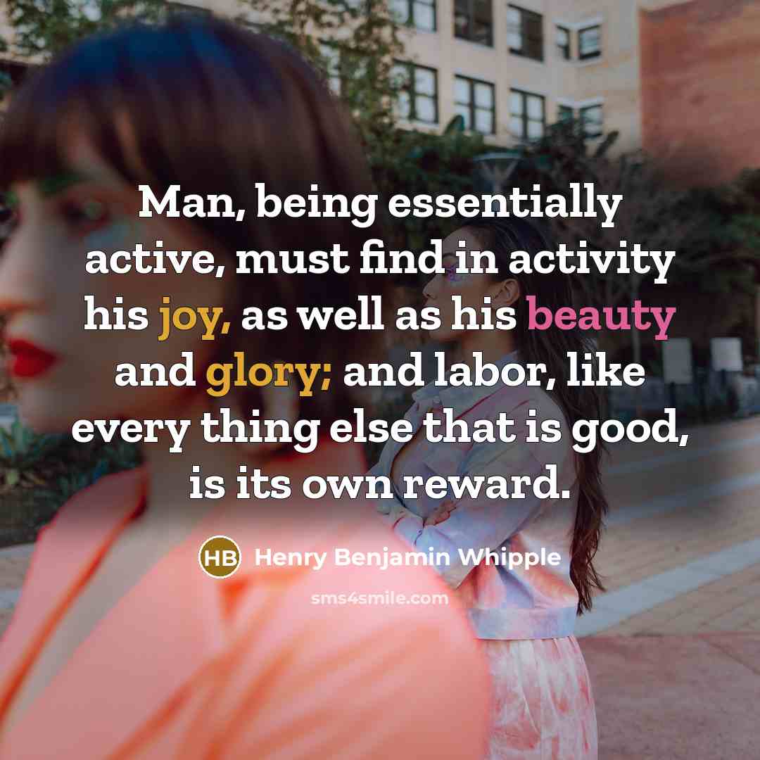 “Man, being essentially active, must find in activity his joy, as well as his beauty and glory; and labor, like every thing else that is good, is its own reward.” quote by Henry Benjamin Whipple