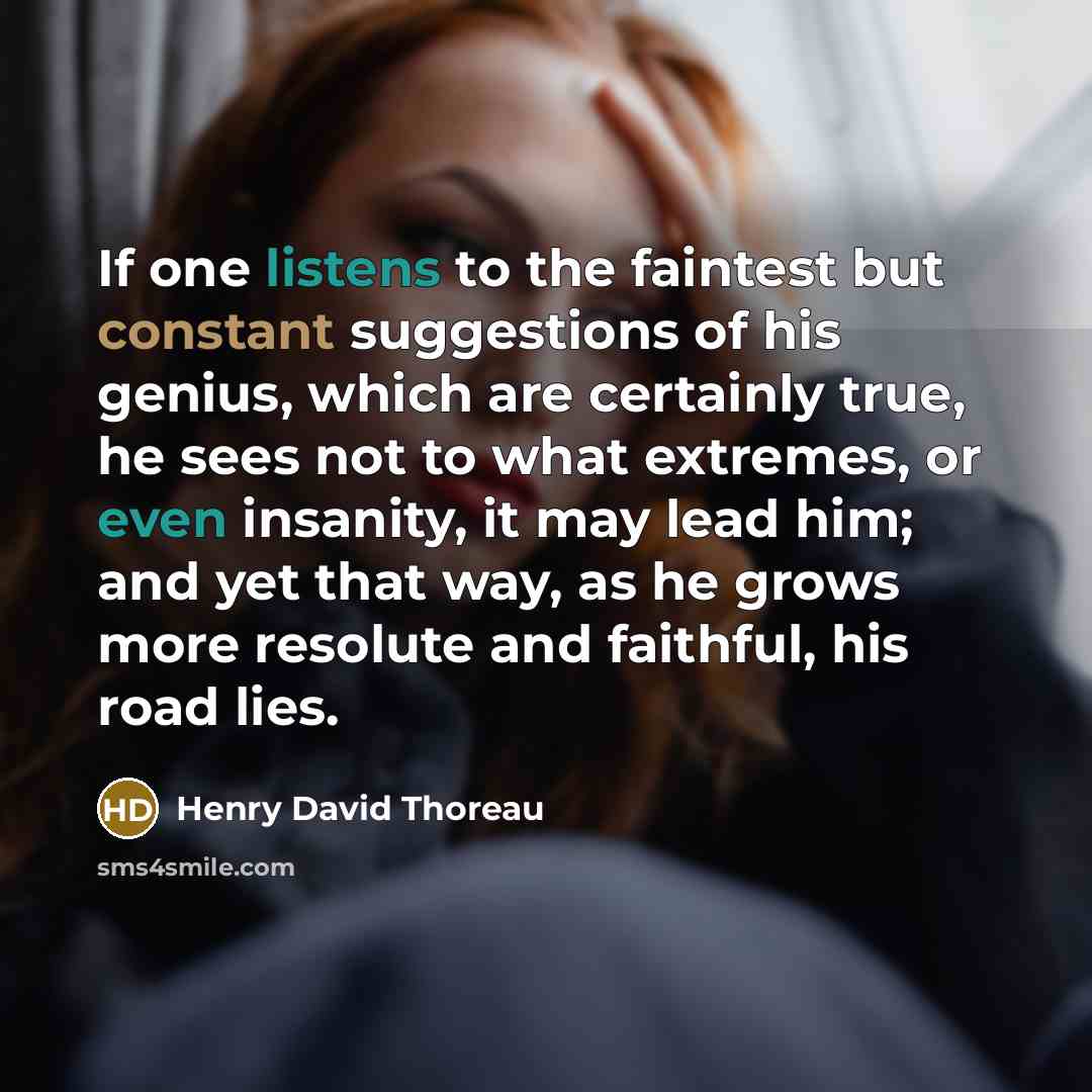 “If one listens to the faintest but constant suggestions of his genius, which are certainly true, he sees not to what extremes, or even insanity, it may lead him; and yet that way, as he grows more resolute and faithful, his road lies.” quote by Henry David Thoreau