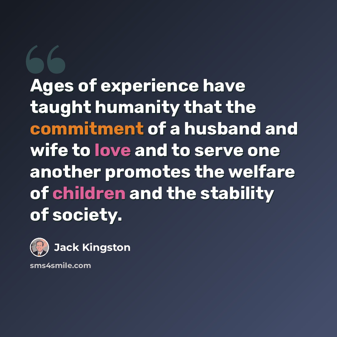 “Ages of experience have taught humanity that the commitment of a husband and wife to love and to serve one another promotes the welfare of children and the stability of society.” quote by Jack Kingston