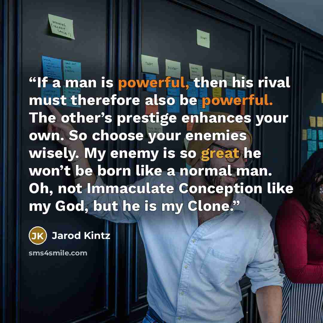 “If a man is powerful, then his rival must therefore also be powerful. The other’s prestige enhances your own. So choose your enemies wisely. My enemy is so great he won’t be born like a normal man. Oh, not Immaculate Conception like my God, but he is my Clone.” quote by Jarod Kintz