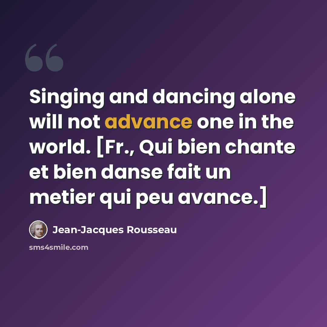 “Singing and dancing alone will not advance one in the world. [Fr., Qui bien chante et bien danse fait un metier qui peu avance.]” quote by Jean-Jacques Rousseau