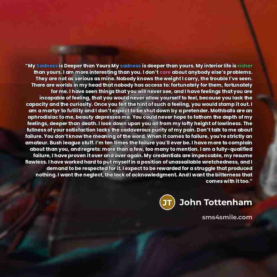 “My Sadness is Deeper than Yours My sadness is deeper than yours. My interior life is richer than yours. I am more interesting than you. I don’t care about anybody else’s problems. They are not as serious as mine. Nobody knows the weight I carry, the trouble I’ve seen. There are worlds in my head…” quote by John Tottenham