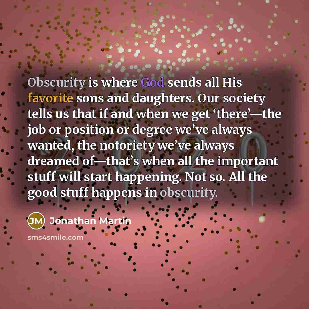 “Obscurity is where God sends all His favorite sons and daughters. Our society tells us that if and when we get ‘there’—the job or position or degree we’ve always wanted, the notoriety we’ve always dreamed of—that’s when all the important stuff will start happening. Not so. All the good stuff…” quote by Jonathan Martin