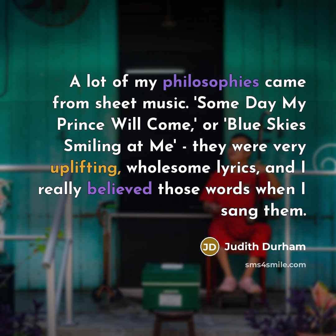 “A lot of my philosophies came from sheet music. 'Some Day My Prince Will Come,' or 'Blue Skies Smiling at Me' - they were very uplifting, wholesome lyrics, and I really believed those words when I sang them.” quote by Judith Durham
