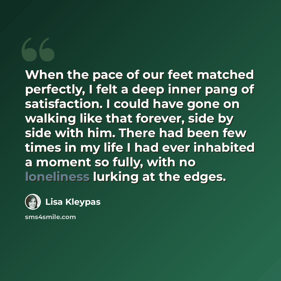 “When the pace of our feet matched perfectly, I felt a deep inner pang of satisfaction. I could have gone on walking like that forever, side by side with him. There had been few times in my life I had ever inhabited a moment so fully, with no loneliness lurking at the edges.” quote by Lisa Kleypas