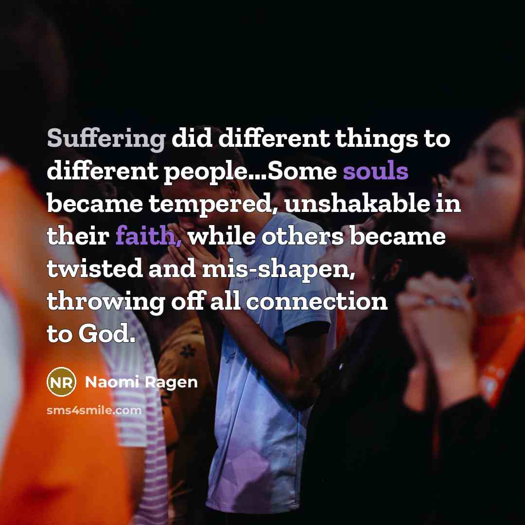 “Suffering did different things to different people...Some souls became tempered, unshakable in their faith, while others became twisted and mis-shapen, throwing off all connection to God.” quote by Naomi Ragen