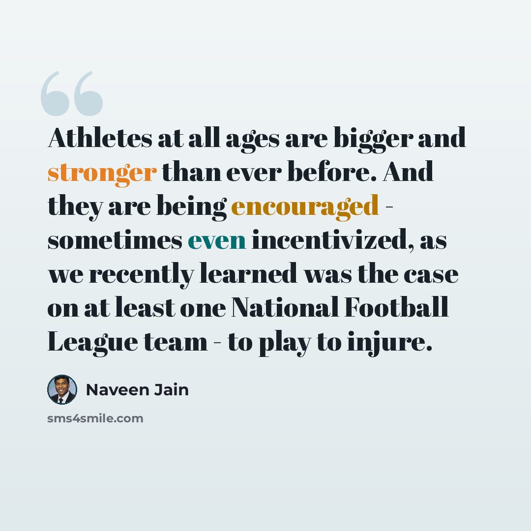 “Athletes at all ages are bigger and stronger than ever before. And they are being encouraged - sometimes even incentivized, as we recently learned was the case on at least one National Football League team - to play to injure.” quote by Naveen Jain