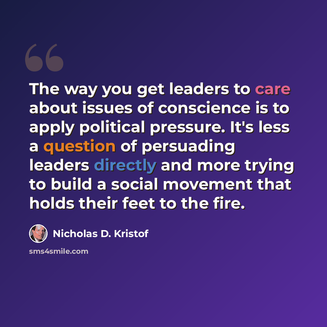“The way you get leaders to care about issues of conscience is to apply political pressure. It's less a question of persuading leaders directly and more trying to build a social movement that holds their feet to the fire.” quote by Nicholas D. Kristof