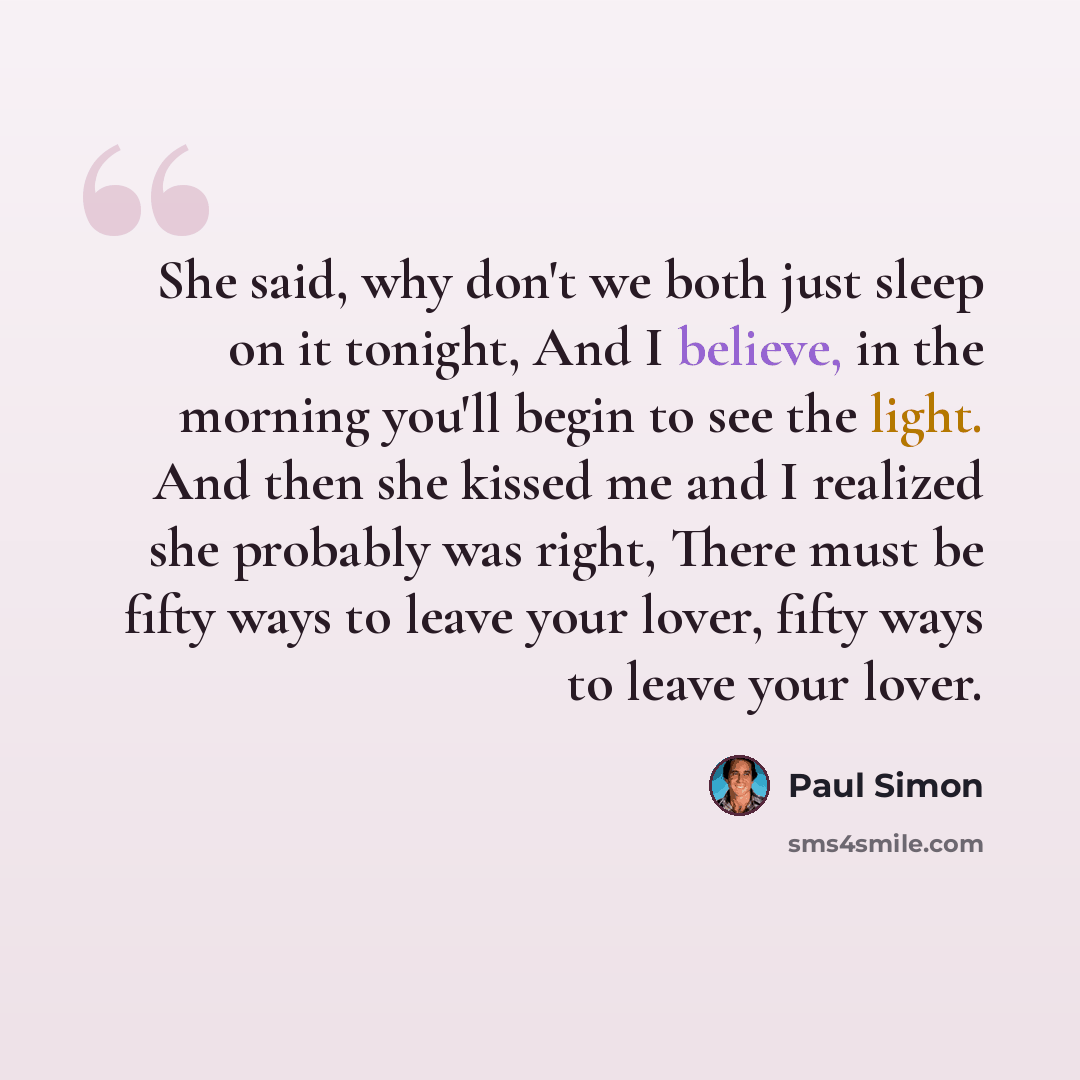 “She said, why don't we both just sleep on it tonight, And I believe, in the morning you'll begin to see the light. And then she kissed me and I realized she probably was right, There must be fifty ways to leave your lover, fifty ways to leave your lover.” quote by Paul Simon