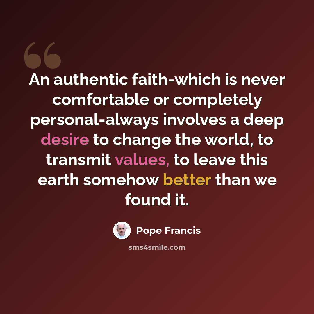 “An authentic faith-which is never comfortable or completely personal-always involves a deep desire to change the world, to transmit values, to leave this earth somehow better than we found it.” quote by Pope Francis