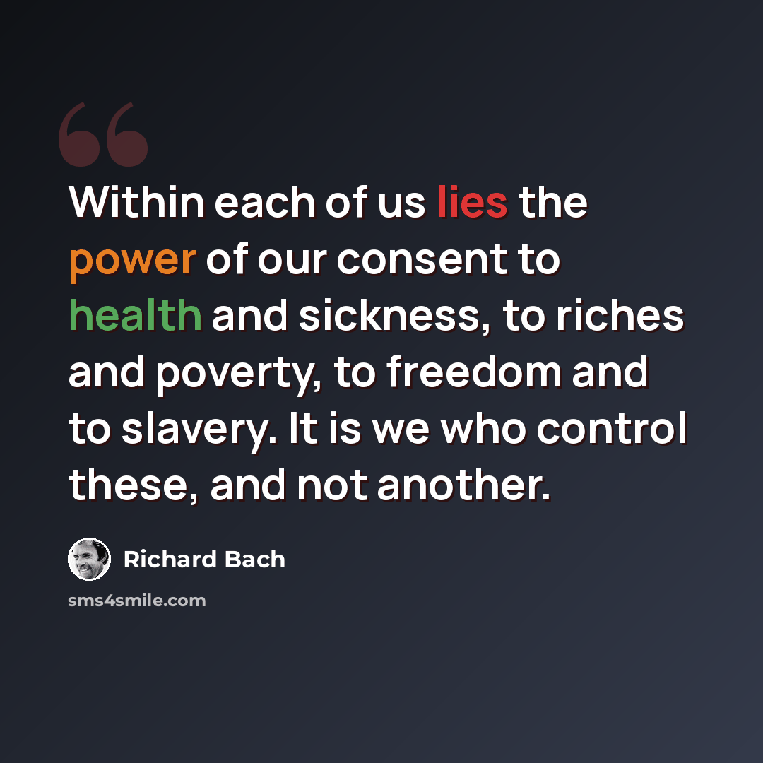 “Within each of us lies the power of our consent to health and sickness, to riches and poverty, to freedom and to slavery. It is we who control these, and not another.” quote by Richard Bach