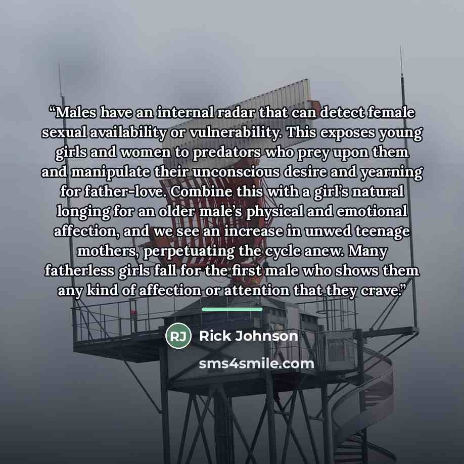 “Males have an internal radar that can detect female sexual availability or vulnerability. This exposes young girls and women to predators who prey upon them and manipulate their unconscious desire and yearning for father-love. Combine this with a girl’s natural longing for an older male’s physical…” quote by Rick Johnson