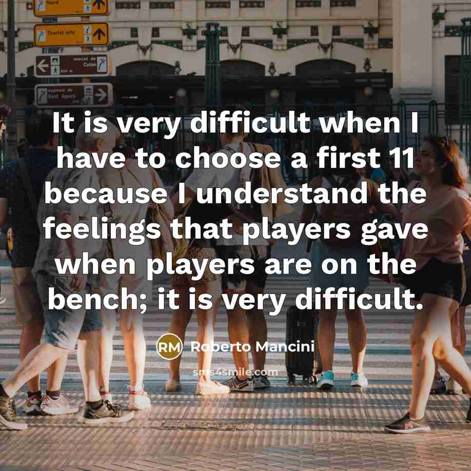 “It is very difficult when I have to choose a first 11 because I understand the feelings that players gave when players are on the bench; it is very difficult.” quote by Roberto Mancini