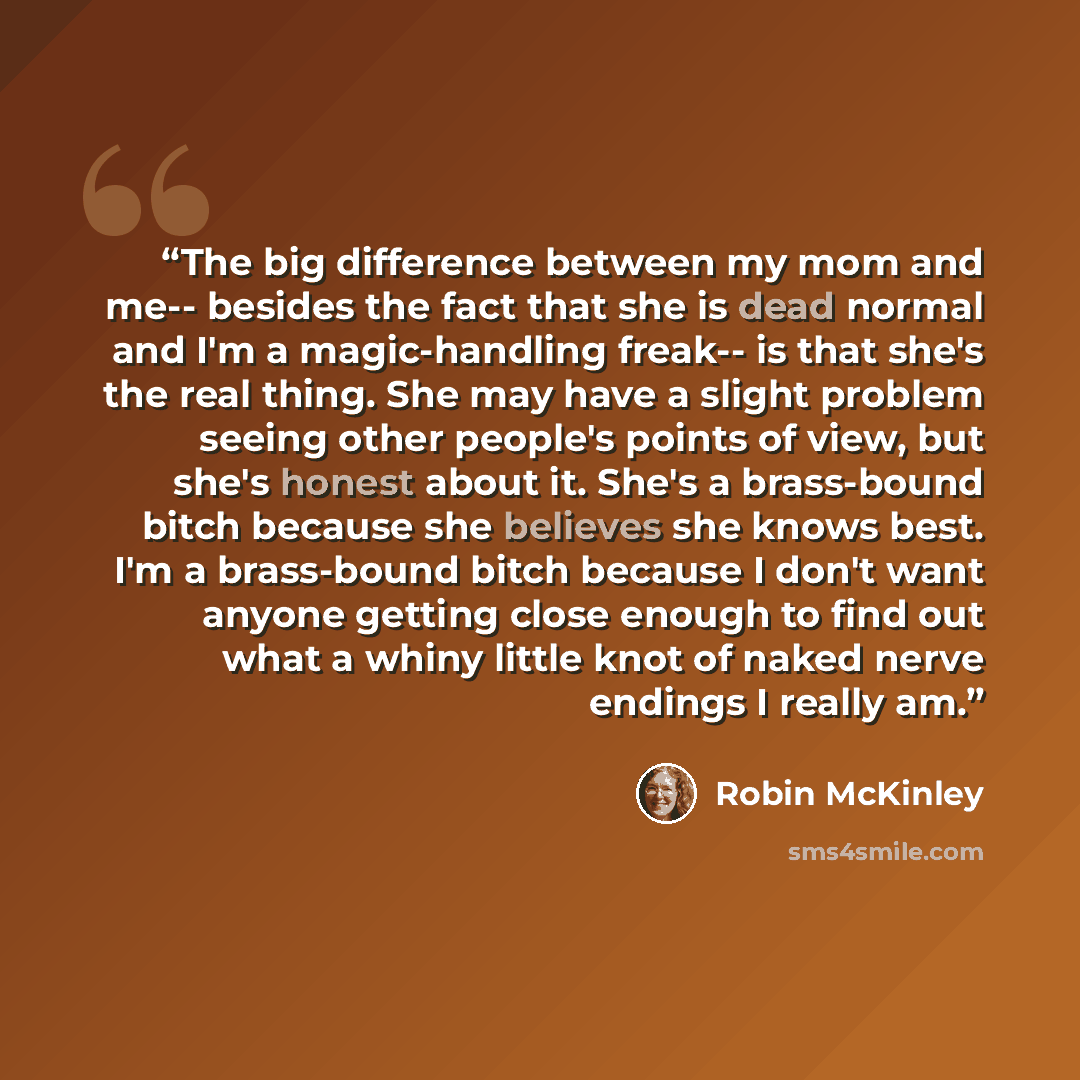 “The big difference between my mom and me-- besides the fact that she is dead normal and I'm a magic-handling freak-- is that she's the real thing. She may have a slight problem seeing other people's points of view, but she's honest about it. She's a brass-bound bitch because she believes she knows…” quote by Robin McKinley