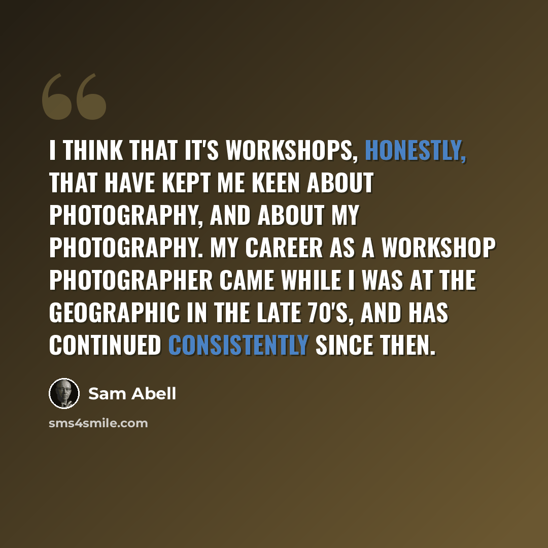 “I think that it's workshops, honestly, that have kept me keen about photography, and about my photography. My career as a workshop photographer came while I was at the Geographic in the late 70's, and has continued consistently since then.” quote by Sam Abell