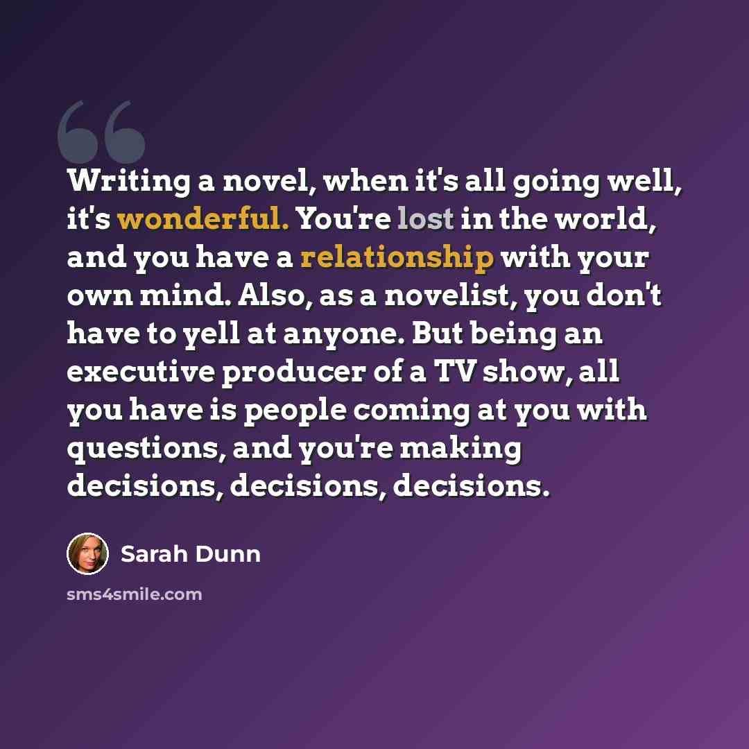 “Writing a novel, when it's all going well, it's wonderful. You're lost in the world, and you have a relationship with your own mind. Also, as a novelist, you don't have to yell at anyone. But being an executive producer of a TV show, all you have is people coming at you with questions, and you're…” quote by Sarah Dunn