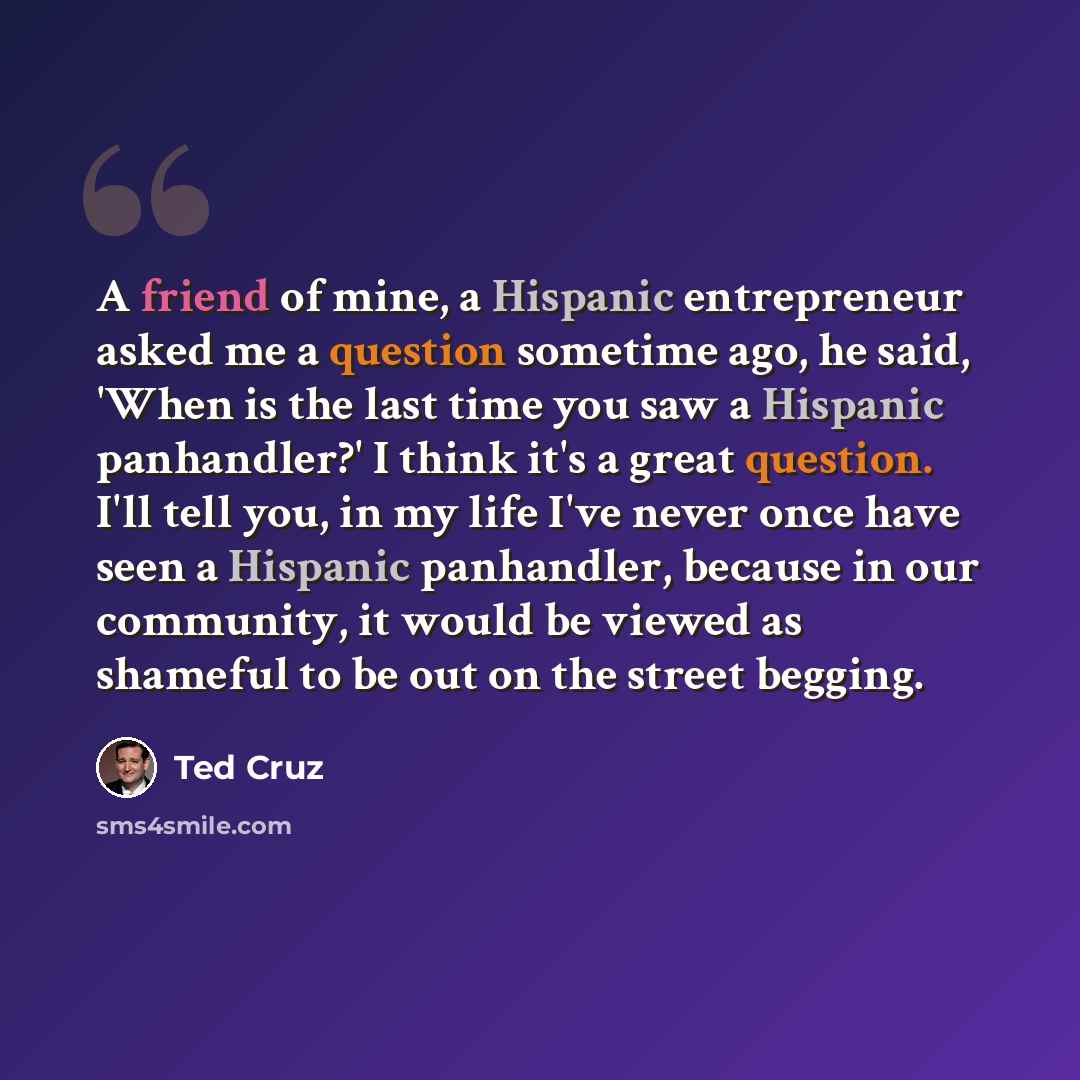 “A friend of mine, a Hispanic entrepreneur asked me a question sometime ago, he said, 'When is the last time you saw a Hispanic panhandler?' I think it's a great question. I'll tell you, in my life I've never once have seen a Hispanic panhandler, because in our community, it would be viewed as…” quote by Ted Cruz