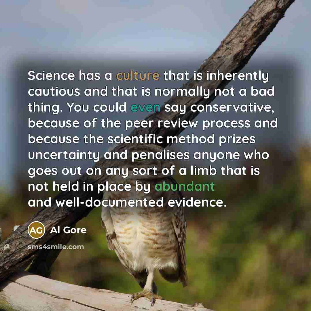 “Science has a culture that is inherently cautious and that is normally not a bad thing. You could even say conservative, because of the peer review process and because the scientific method prizes uncertainty and penalises anyone who goes out on any sort of a limb that is not held in place by…” quote by Al Gore