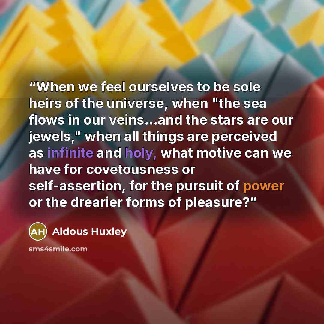 “When we feel ourselves to be sole heirs of the universe, when "the sea flows in our veins...and the stars are our jewels," when all things are perceived as infinite and holy, what motive can we have for covetousness or self-assertion, for the pursuit of power or the drearier forms of pleasure?” quote by Aldous Huxley