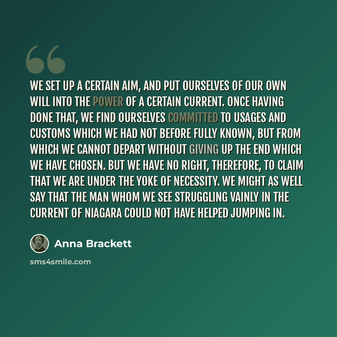 “We set up a certain aim, and put ourselves of our own will into the power of a certain current. Once having done that, we find ourselves committed to usages and customs which we had not before fully known, but from which we cannot depart without giving up the end which we have chosen. But we have…” quote by Anna Brackett