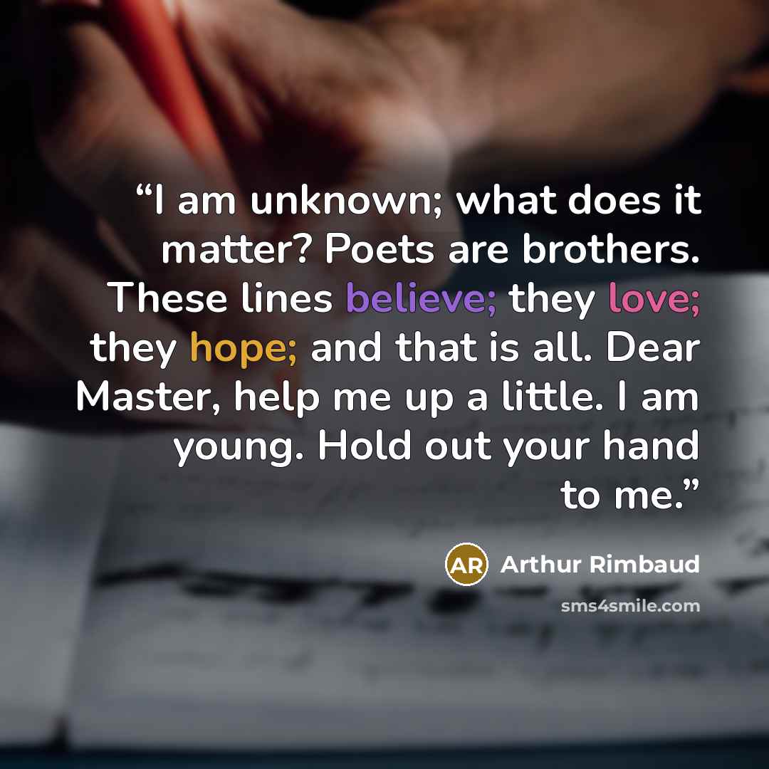 “I am unknown; what does it matter? Poets are brothers. These lines believe; they love; they hope; and that is all. Dear Master, help me up a little. I am young. Hold out your hand to me.” quote by Arthur Rimbaud
