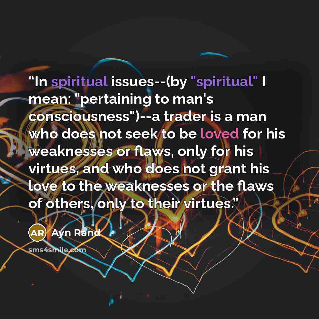 “In spiritual issues--(by "spiritual" I mean: "pertaining to man's consciousness")--a trader is a man who does not seek to be loved for his weaknesses or flaws, only for his virtues, and who does not grant his love to the weaknesses or the flaws of others, only to their virtues.” quote by Ayn Rand