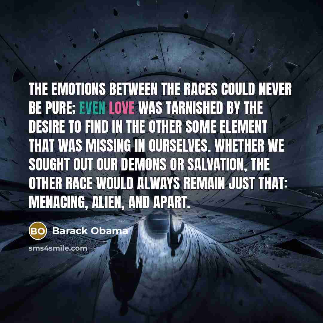 “The emotions between the races could never be pure; even love was tarnished by the desire to find in the other some element that was missing in ourselves. Whether we sought out our demons or salvation, the other race would always remain just that: menacing, alien, and apart.” quote by Barack Obama