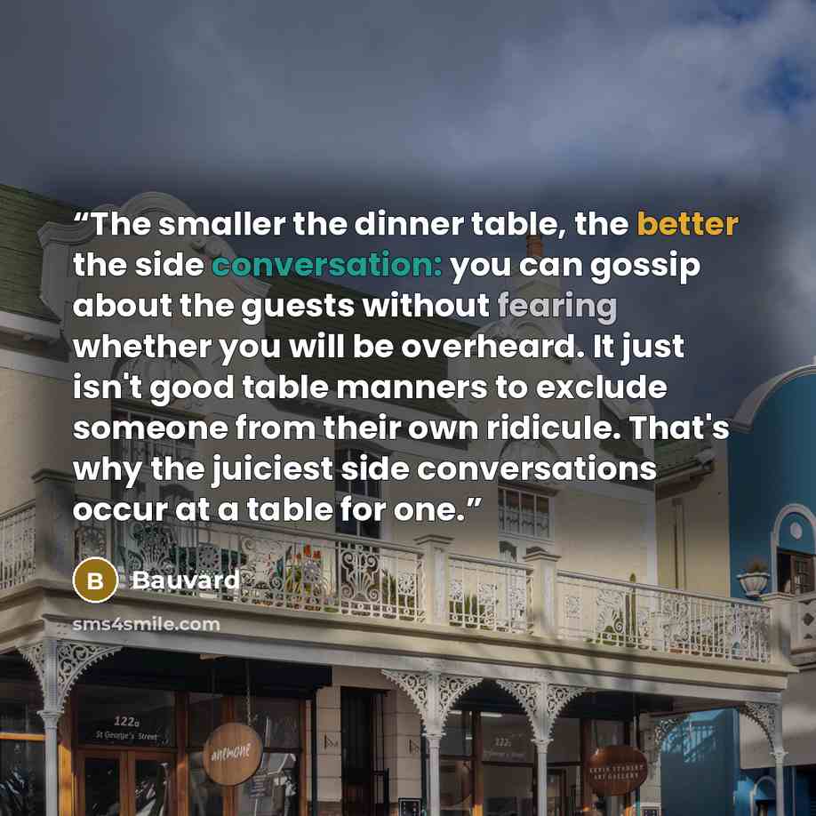 “The smaller the dinner table, the better the side conversation: you can gossip about the guests without fearing whether you will be overheard. It just isn't good table manners to exclude someone from their own ridicule. That's why the juiciest side conversations occur at a table for one.” quote by Bauvard