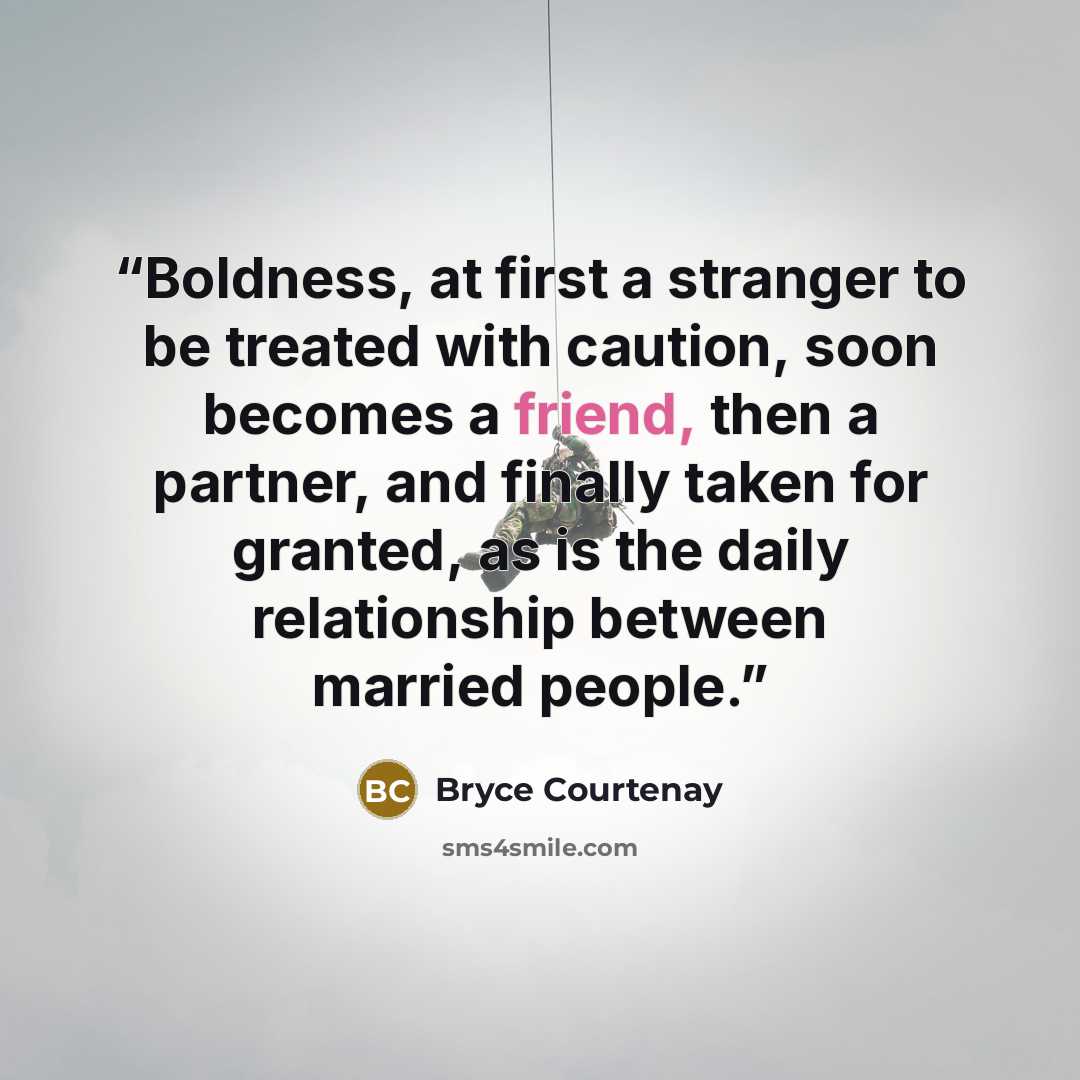 “Boldness, at first a stranger to be treated with caution, soon becomes a friend, then a partner, and finally taken for granted, as is the daily relationship between married people.” quote by Bryce Courtenay