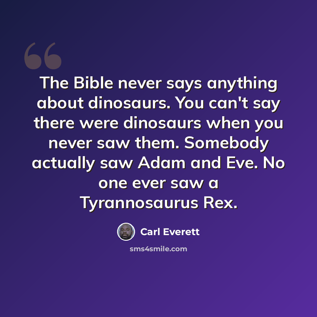 “The Bible never says anything about dinosaurs. You can't say there were dinosaurs when you never saw them. Somebody actually saw Adam and Eve. No one ever saw a Tyrannosaurus Rex.” quote by Carl Everett
