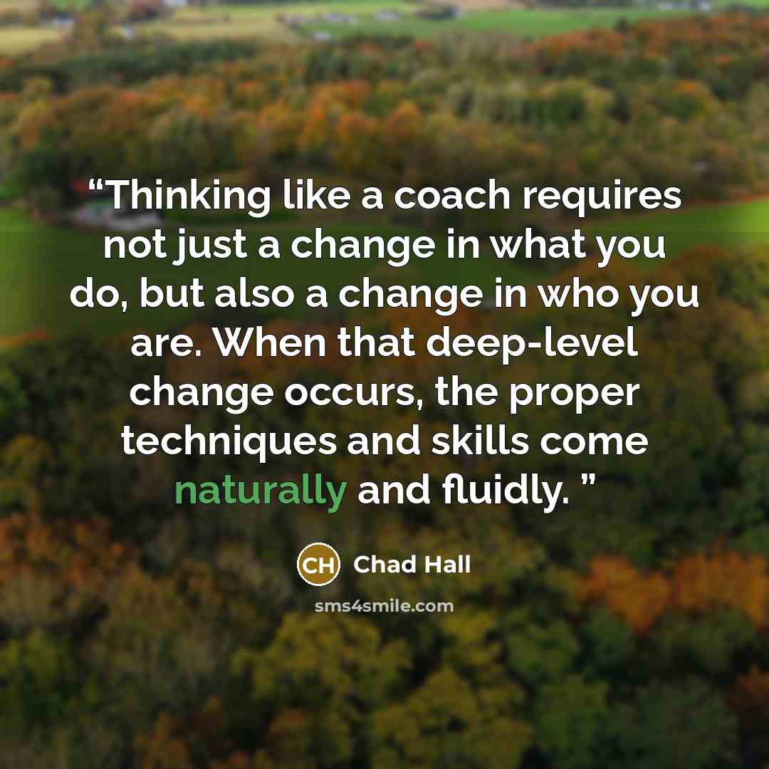 “Thinking like a coach requires not just a change in what you do, but also a change in who you are. When that deep-level change occurs, the proper techniques and skills come naturally and fluidly.” quote by Chad Hall