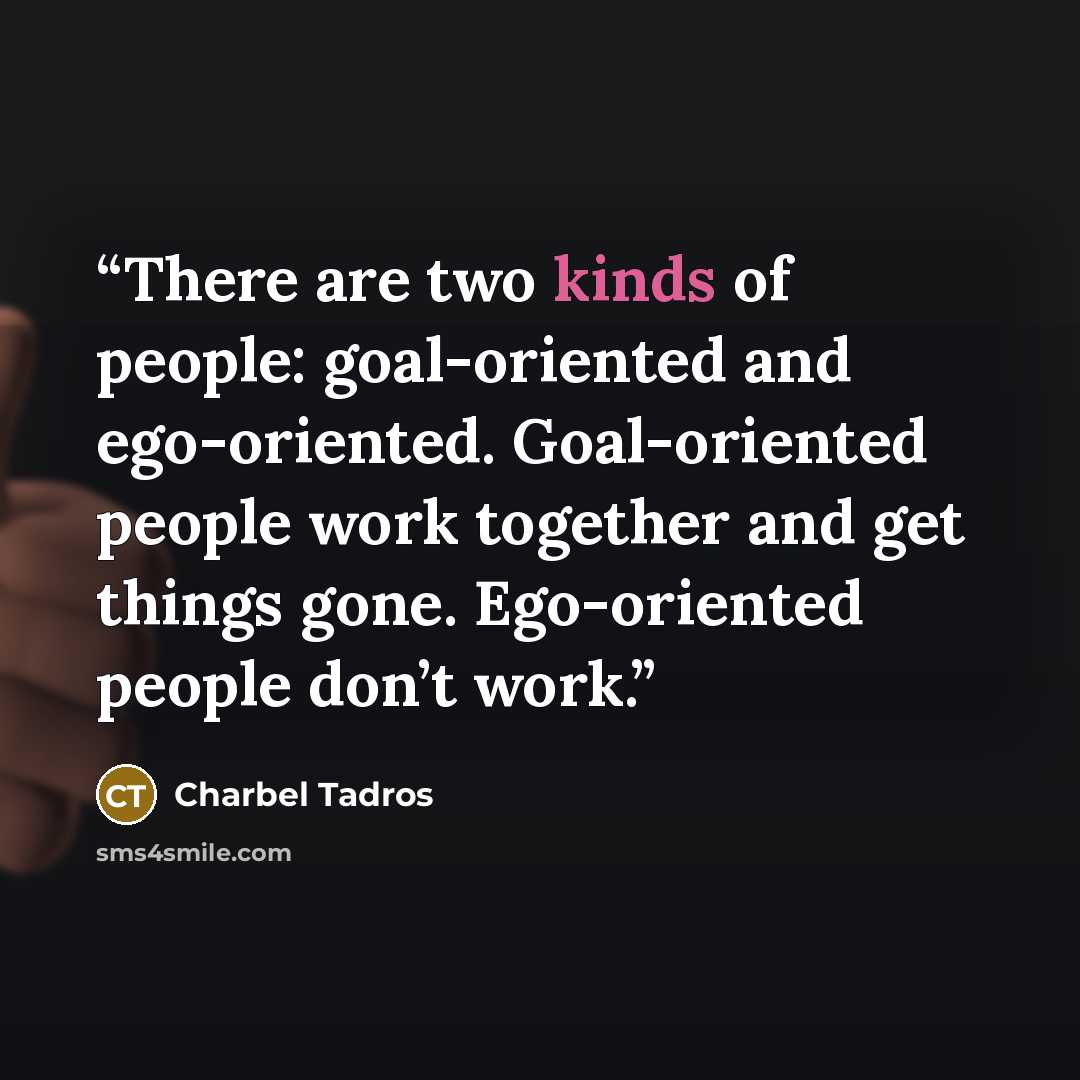 “There are two kinds of people: goal-oriented and ego-oriented. Goal-oriented people work together and get things gone. Ego-oriented people don’t work.” quote by Charbel Tadros