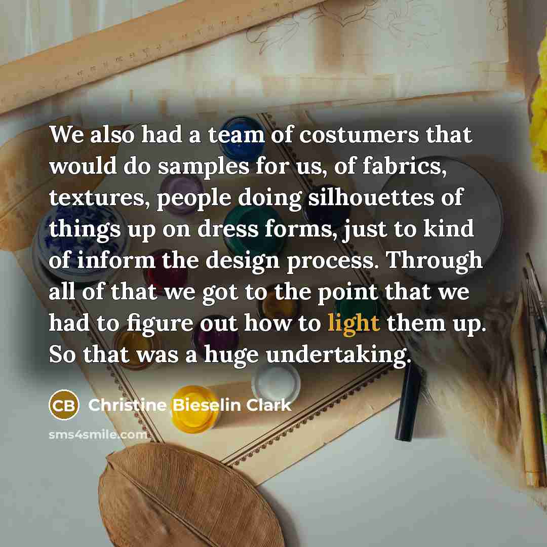 “We also had a team of costumers that would do samples for us, of fabrics, textures, people doing silhouettes of things up on dress forms, just to kind of inform the design process. Through all of that we got to the point that we had to figure out how to light them up. So that was a huge undertaking.” quote by Christine Bieselin Clark