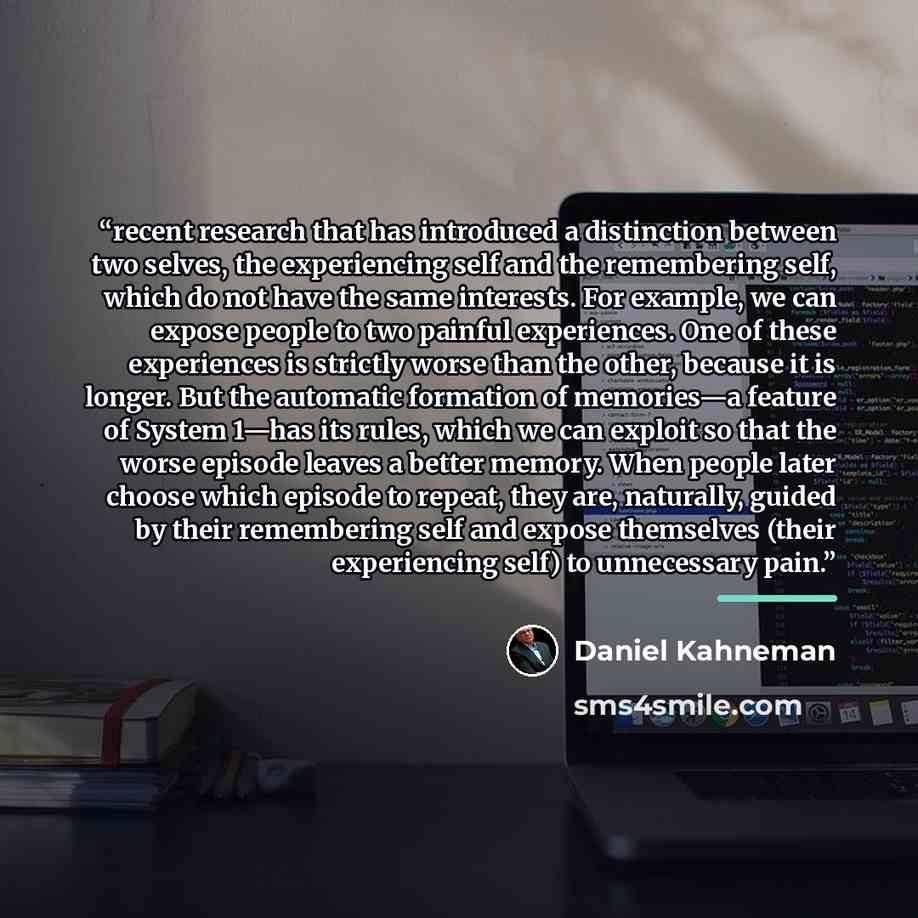 “recent research that has introduced a distinction between two selves, the experiencing self and the remembering self, which do not have the same interests. For example, we can expose people to two painful experiences. One of these experiences is strictly worse than the other, because it is longer…” quote by Daniel Kahneman