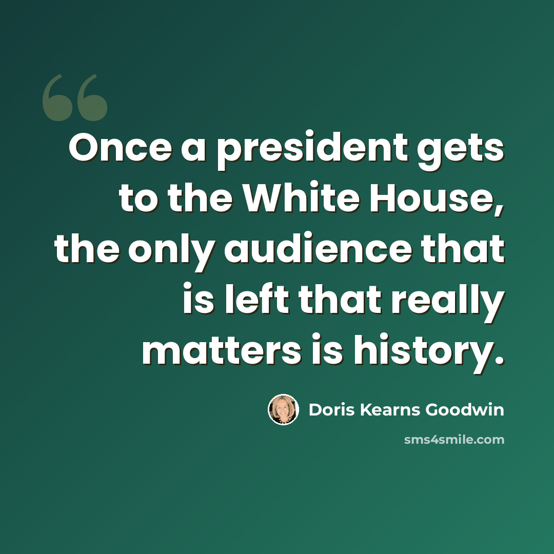“Once a president gets to the White House, the only audience that is left that really matters is history.” quote by Doris Kearns Goodwin