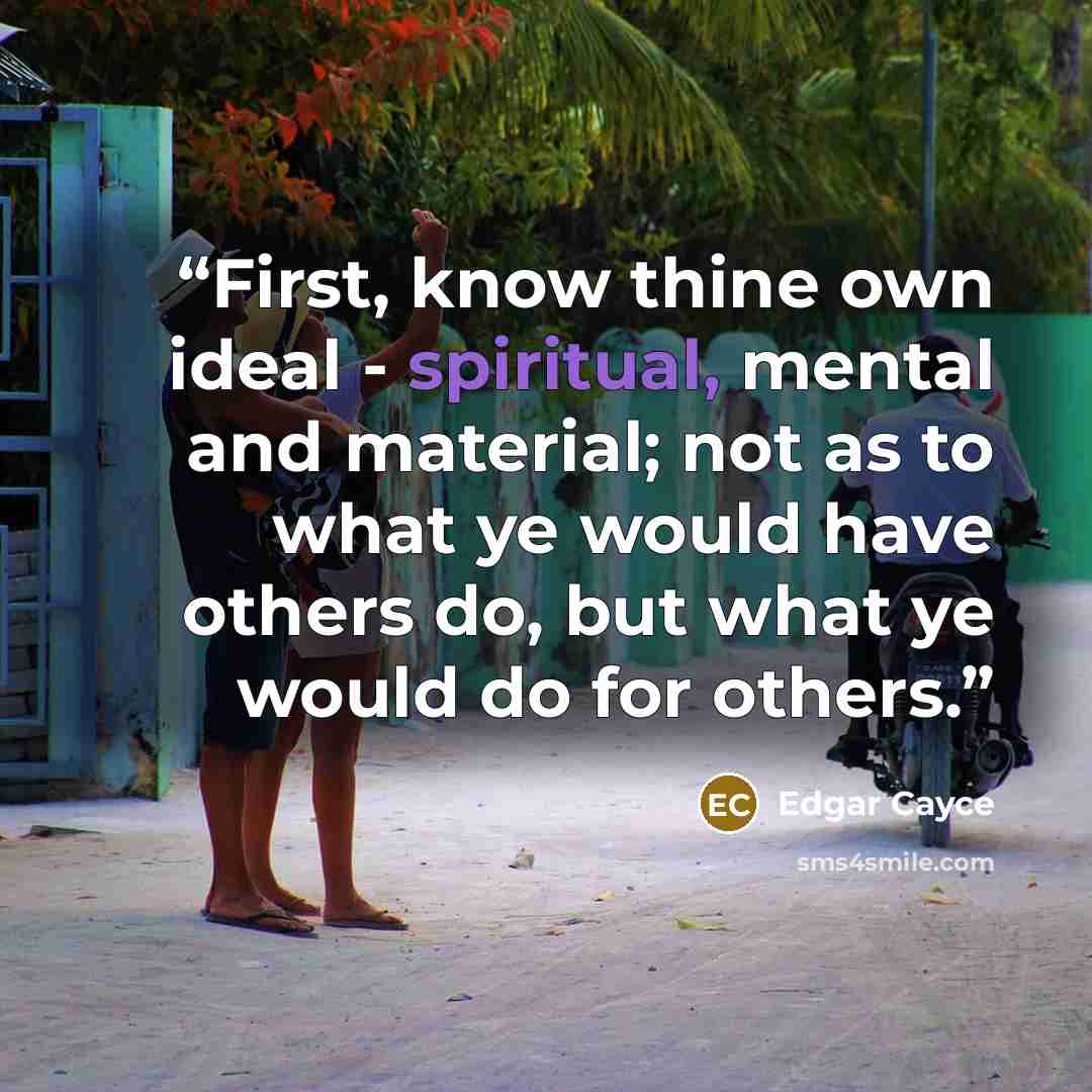 “First, know thine own ideal - spiritual, mental and material; not as to what ye would have others do, but what ye would do for others.” quote by Edgar Cayce